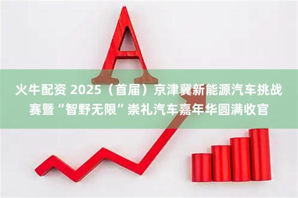火牛配资 2025（首届）京津冀新能源汽车挑战赛暨“智野无限”崇礼汽车嘉年华圆满收官