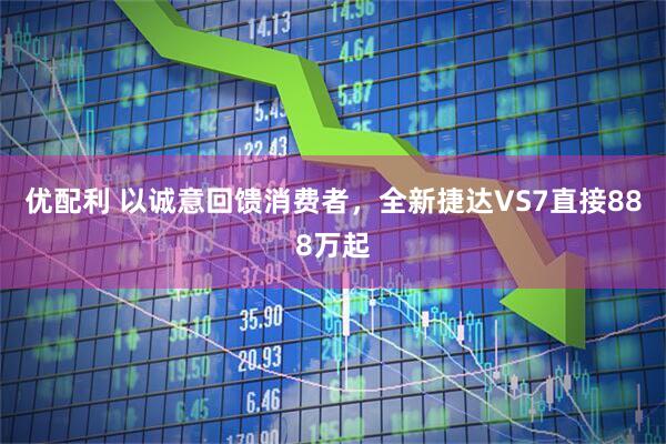 优配利 以诚意回馈消费者，全新捷达VS7直接888万起